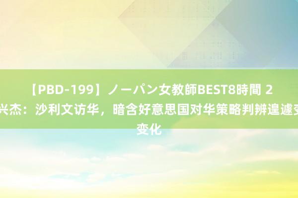 【PBD-199】ノーパン女教師BEST8時間 2 孙兴杰：沙利文访华，暗含好意思国对华策略判辨遑遽变化