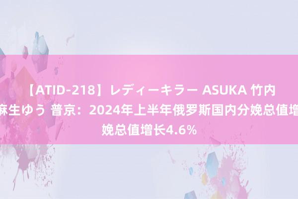 【ATID-218】レディーキラー ASUKA 竹内紗里奈 麻生ゆう 普京：2024年上半年俄罗斯国内分娩总值增长4.6%