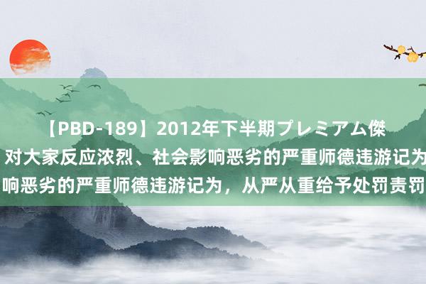 【PBD-189】2012年下半期プレミアム傑作選 中共中央、国务院：对大家反应浓烈、社会影响恶劣的严重师德违游记为，从严从重给予处罚责罚