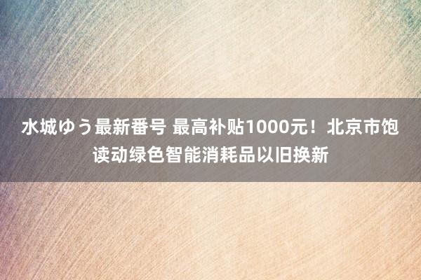 水城ゆう最新番号 最高补贴1000元！北京市饱读动绿色智能消耗品以旧换新