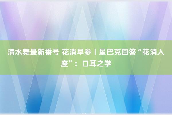 清水舞最新番号 花消早参丨星巴克回答“花消入座”：口耳之学