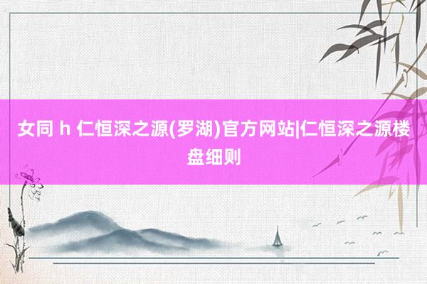 女同 h 仁恒深之源(罗湖)官方网站|仁恒深之源楼盘细则