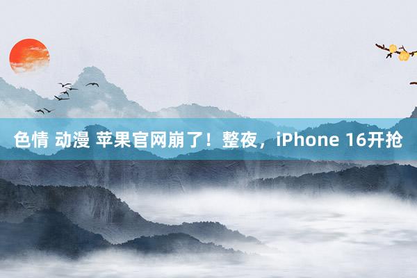 色情 动漫 苹果官网崩了！整夜，iPhone 16开抢