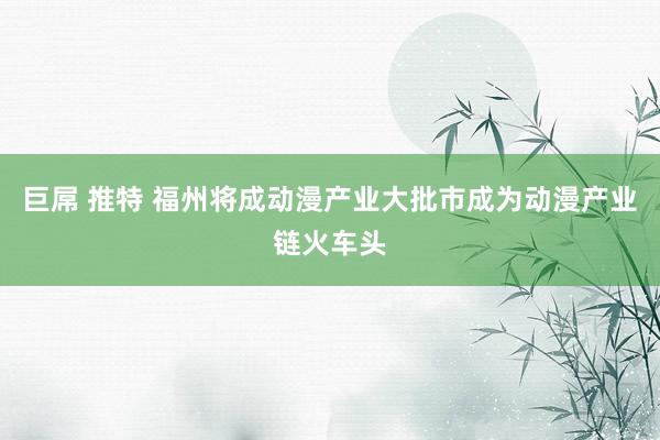 巨屌 推特 福州将成动漫产业大批市　成为动漫产业链火车头